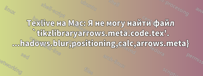 Texlive на Mac: Я не могу найти файл `tikzlibraryarrows.meta.code.tex'. ...hadows.blur,positioning,calc,arrows.meta}