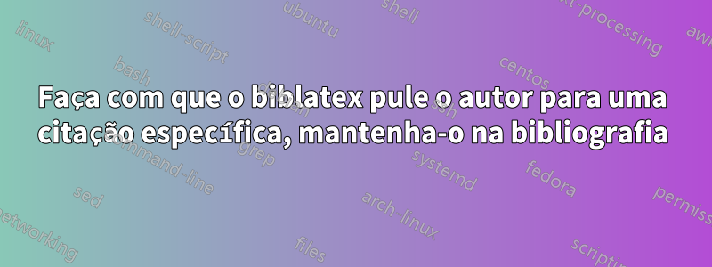 Faça com que o biblatex pule o autor para uma citação específica, mantenha-o na bibliografia