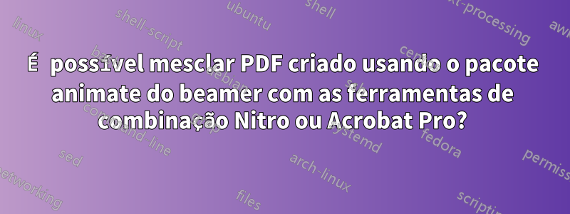 É possível mesclar PDF criado usando o pacote animate do beamer com as ferramentas de combinação Nitro ou Acrobat Pro?