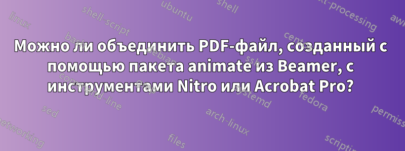 Можно ли объединить PDF-файл, созданный с помощью пакета animate из Beamer, с инструментами Nitro или Acrobat Pro?