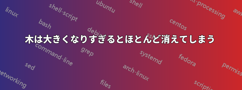 木は大きくなりすぎるとほとんど消えてしまう