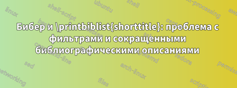 Бибер и \printbiblist{shorttitle}: проблема с фильтрами и сокращенными библиографическими описаниями