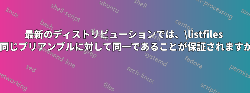 最新のディストリビューションでは、\listfiles は同じプリアンブルに対して同一であることが保証されますか?