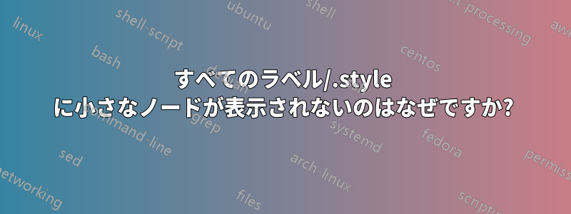 すべてのラベル/.style に小さなノードが表示されないのはなぜですか?