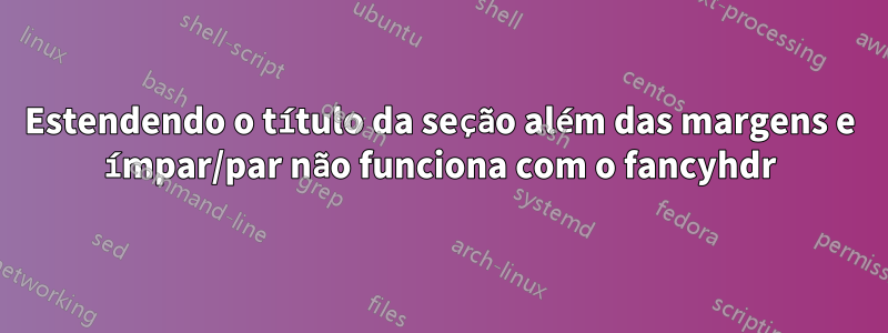 Estendendo o título da seção além das margens e ímpar/par não funciona com o fancyhdr