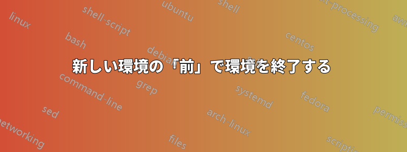 新しい環境の「前」で環境を終了する