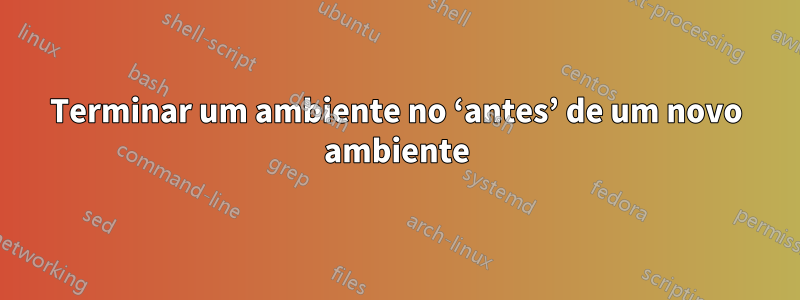 Terminar um ambiente no ‘antes’ de um novo ambiente