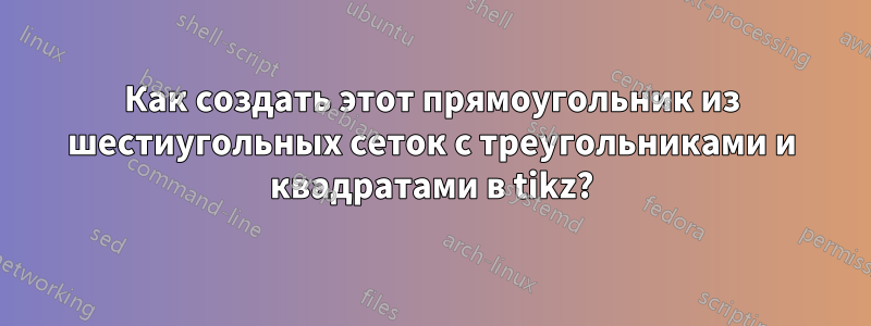 Как создать этот прямоугольник из шестиугольных сеток с треугольниками и квадратами в tikz?