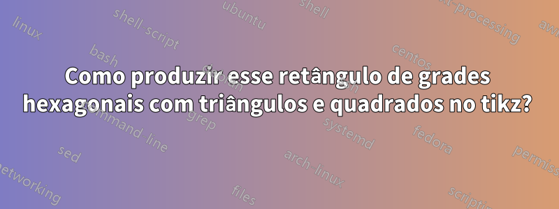 Como produzir esse retângulo de grades hexagonais com triângulos e quadrados no tikz?