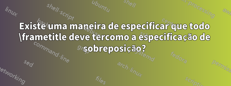 Existe uma maneira de especificar que todo \frametitle deve tercomo a especificação de sobreposição?