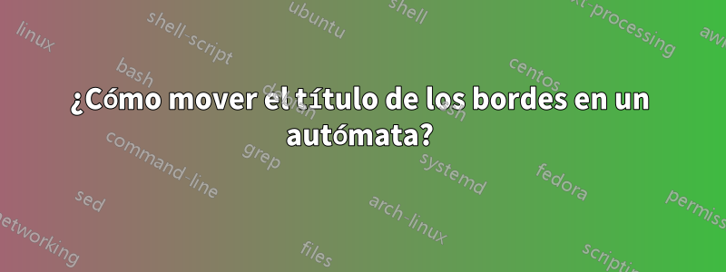 ¿Cómo mover el título de los bordes en un autómata?