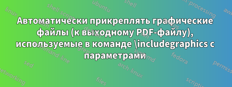 Автоматически прикреплять графические файлы (к выходному PDF-файлу), используемые в команде \includegraphics с параметрами