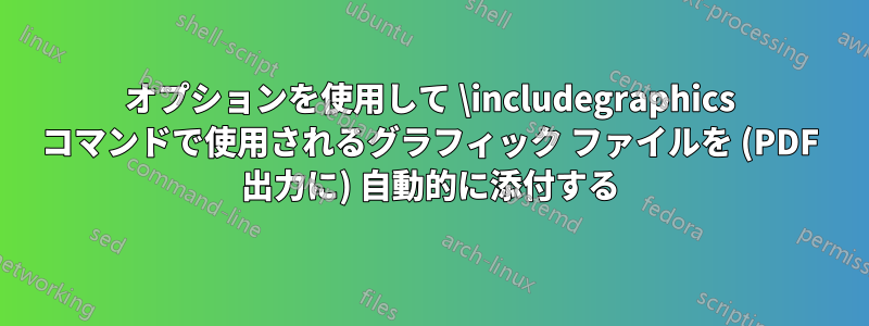 オプションを使用して \includegraphics コマンドで使用されるグラフィック ファイルを (PDF 出力に) 自動的に添付する