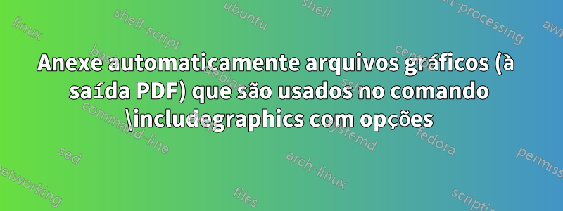 Anexe automaticamente arquivos gráficos (à saída PDF) que são usados ​​no comando \includegraphics com opções