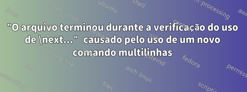 "O arquivo terminou durante a verificação do uso de \next..." causado pelo uso de um novo comando multilinhas