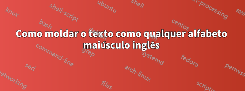 Como moldar o texto como qualquer alfabeto maiúsculo inglês