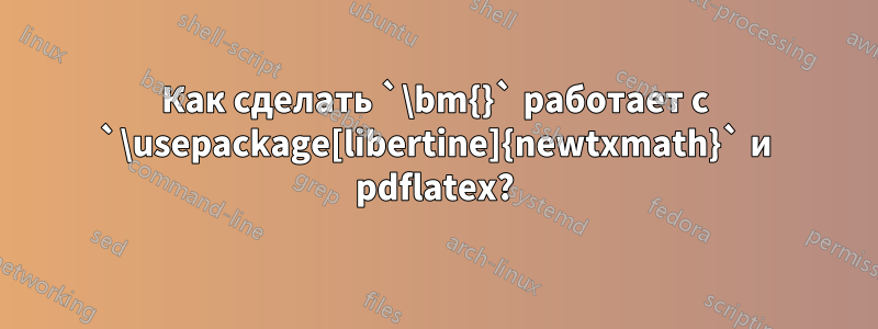 Как сделать `\bm{}` работает с `\usepackage[libertine]{newtxmath}` и pdflatex?