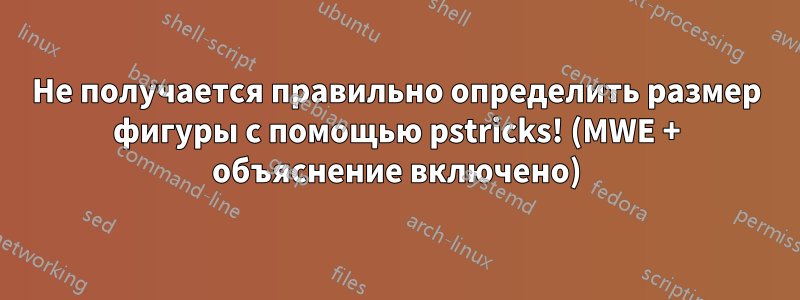 Не получается правильно определить размер фигуры с помощью pstricks! (MWE + объяснение включено)