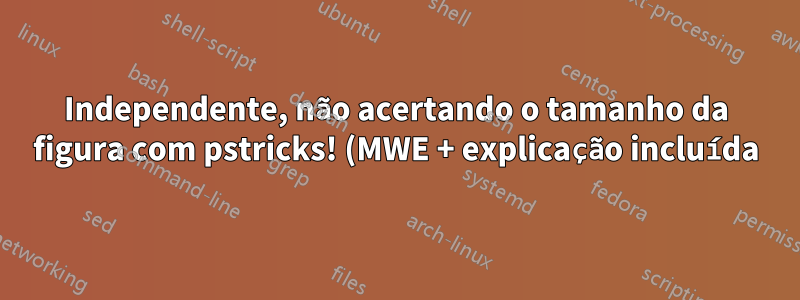 Independente, não acertando o tamanho da figura com pstricks! (MWE + explicação incluída)
