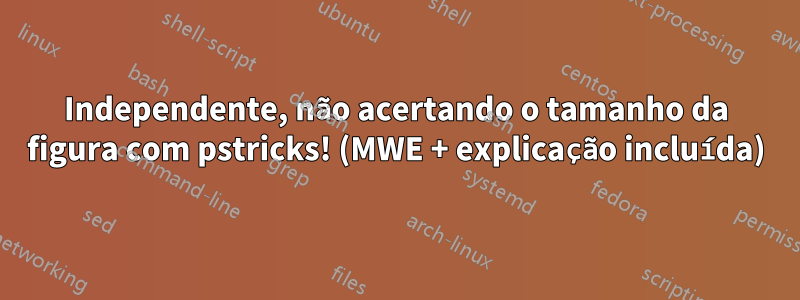 Independente, não acertando o tamanho da figura com pstricks! (MWE + explicação incluída)