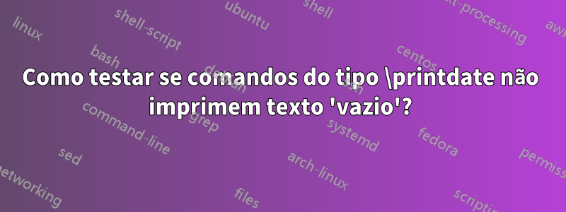 Como testar se comandos do tipo \printdate não imprimem texto 'vazio'?