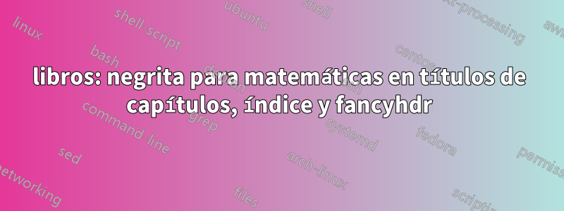 libros: negrita para matemáticas en títulos de capítulos, índice y fancyhdr