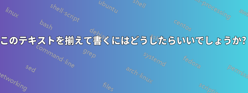 このテキストを揃えて書くにはどうしたらいいでしょうか?