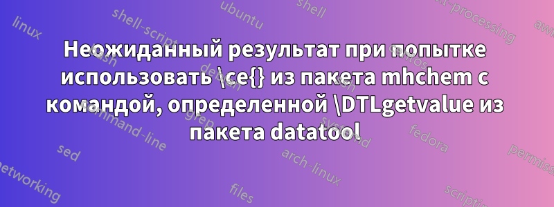 Неожиданный результат при попытке использовать \ce{} из пакета mhchem с командой, определенной \DTLgetvalue из пакета datatool