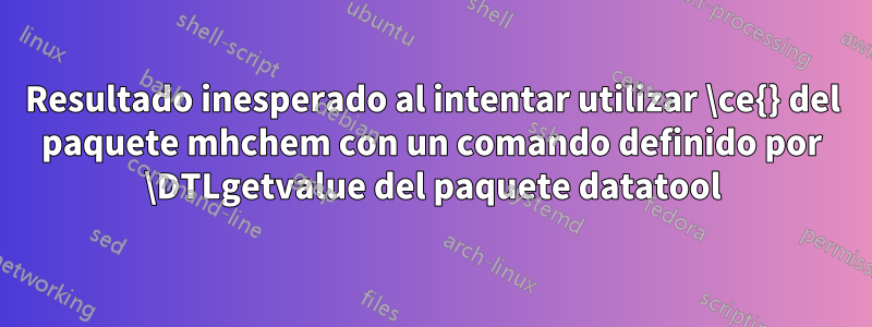 Resultado inesperado al intentar utilizar \ce{} del paquete mhchem con un comando definido por \DTLgetvalue del paquete datatool