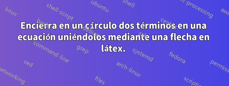 Encierra en un círculo dos términos en una ecuación uniéndolos mediante una flecha en látex.