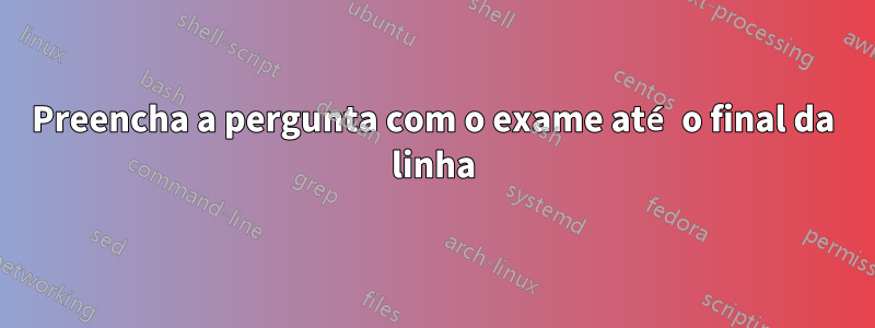 Preencha a pergunta com o exame até o final da linha