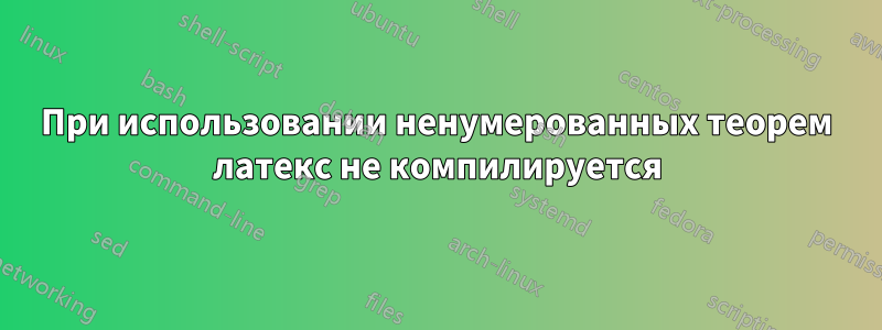 При использовании ненумерованных теорем латекс не компилируется