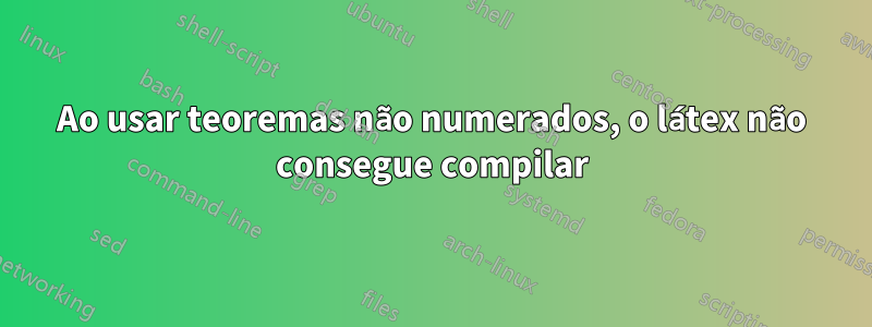 Ao usar teoremas não numerados, o látex não consegue compilar