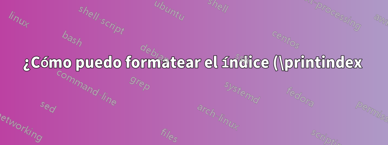 ¿Cómo puedo formatear el índice (\printindex) de una manera específica?