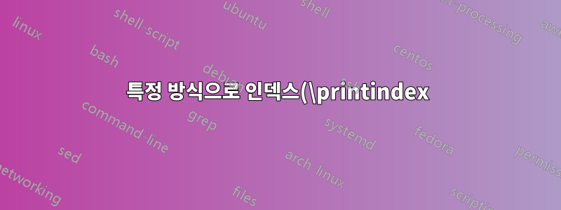 특정 방식으로 인덱스(\printindex)의 형식을 지정하려면 어떻게 해야 합니까?