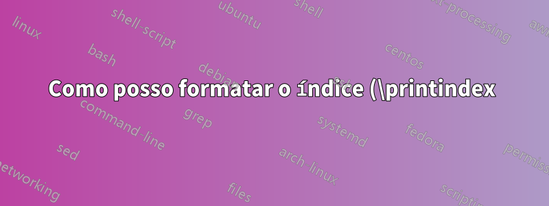 Como posso formatar o índice (\printindex) de uma maneira específica?