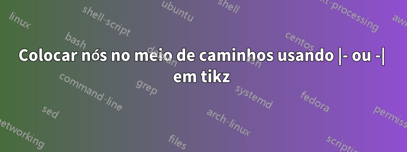 Colocar nós no meio de caminhos usando |- ou -| em tikz