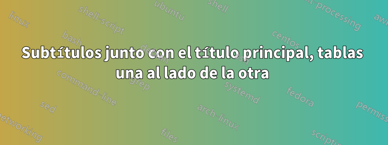 Subtítulos junto con el título principal, tablas una al lado de la otra