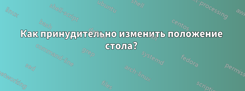 Как принудительно изменить положение стола?