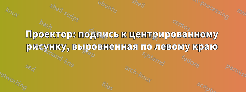 Проектор: подпись к центрированному рисунку, выровненная по левому краю