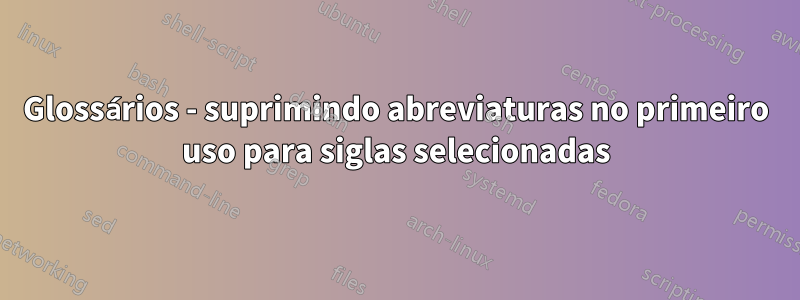 Glossários - suprimindo abreviaturas no primeiro uso para siglas selecionadas