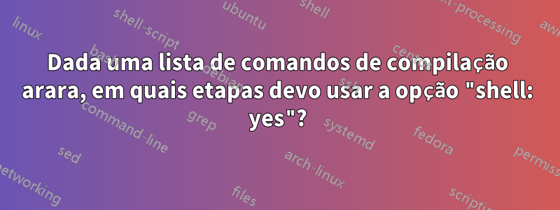 Dada uma lista de comandos de compilação arara, em quais etapas devo usar a opção "shell: yes"?