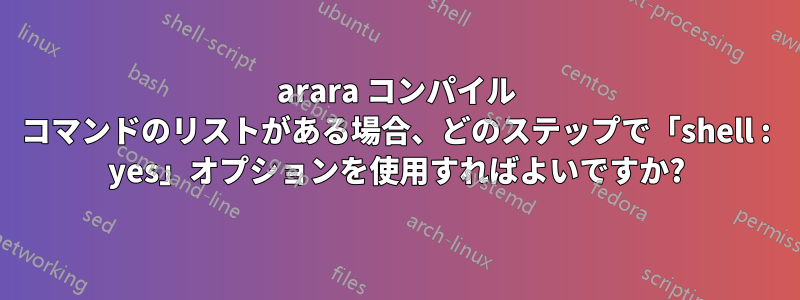 arara コンパイル コマンドのリストがある場合、どのステップで「shell : yes」オプションを使用すればよいですか?