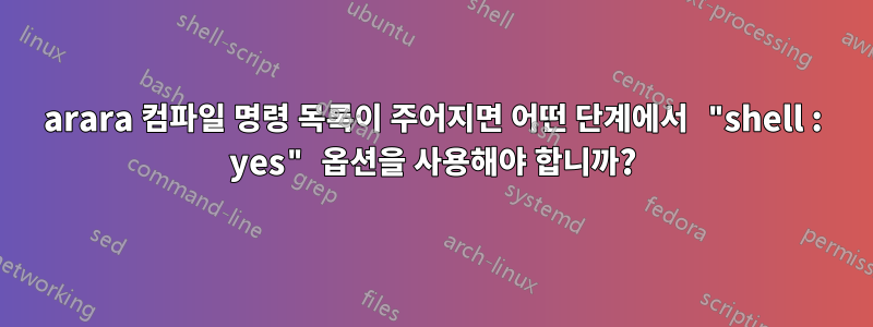 arara 컴파일 명령 목록이 주어지면 어떤 단계에서 "shell : yes" 옵션을 사용해야 합니까?