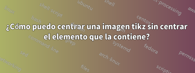 ¿Cómo puedo centrar una imagen tikz sin centrar el elemento que la contiene?