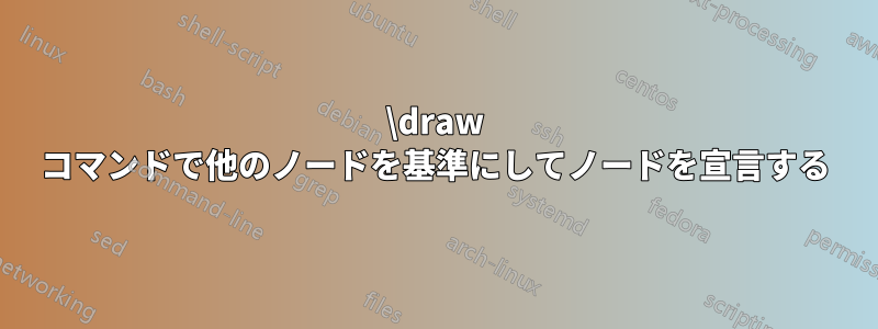 \draw コマンドで他のノードを基準にしてノードを宣言する