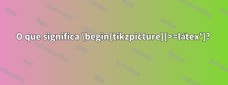 O que significa \begin{tikzpicture}[>=látex']?