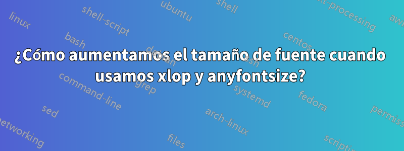 ¿Cómo aumentamos el tamaño de fuente cuando usamos xlop y anyfontsize?