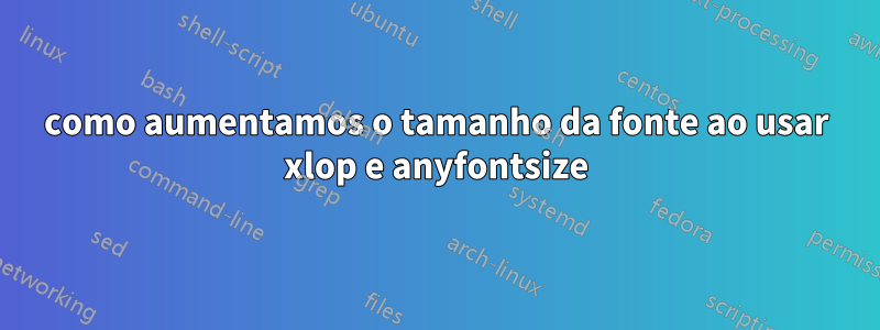 como aumentamos o tamanho da fonte ao usar xlop e anyfontsize