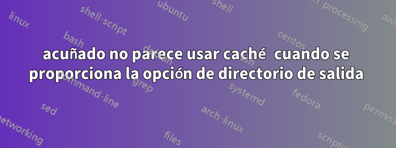 acuñado no parece usar caché cuando se proporciona la opción de directorio de salida